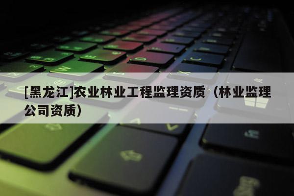 [黑龙江]农业林业工程监理资质（林业监理公司资质）