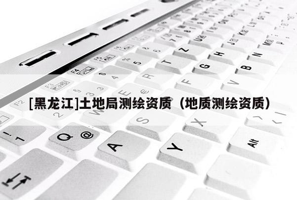 [黑龙江]土地局测绘资质（地质测绘资质）