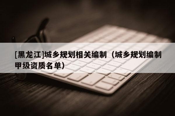 [黑龙江]城乡规划相关编制（城乡规划编制甲级资质名单）