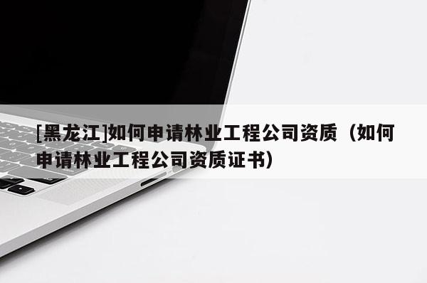 [黑龙江]如何申请林业工程公司资质（如何申请林业工程公司资质证书）
