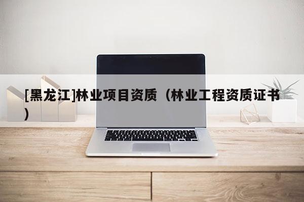 [黑龙江]林业项目资质（林业工程资质证书）