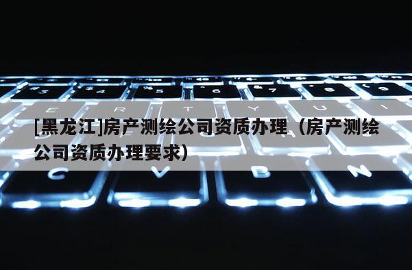 [黑龙江]房产测绘公司资质办理（房产测绘公司资质办理要求）