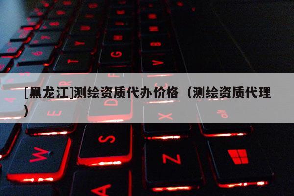 [黑龙江]测绘资质代办价格（测绘资质代理）