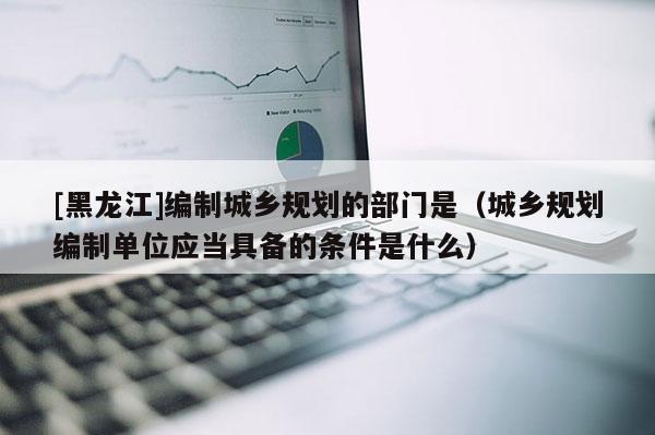 [黑龙江]编制城乡规划的部门是（城乡规划编制单位应当具备的条件是什么）