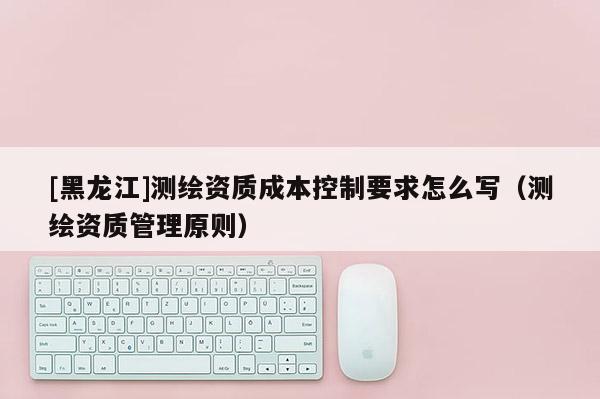 [黑龙江]测绘资质成本控制要求怎么写（测绘资质管理原则）