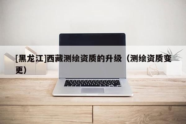 [黑龙江]西藏测绘资质的升级（测绘资质变更）