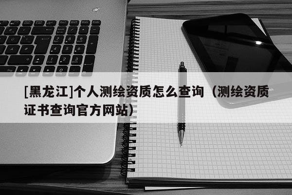 [黑龙江]个人测绘资质怎么查询（测绘资质证书查询官方网站）
