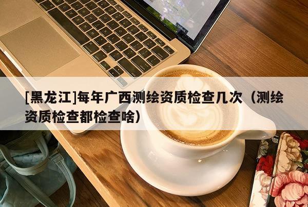 [黑龙江]每年广西测绘资质检查几次（测绘资质检查都检查啥）