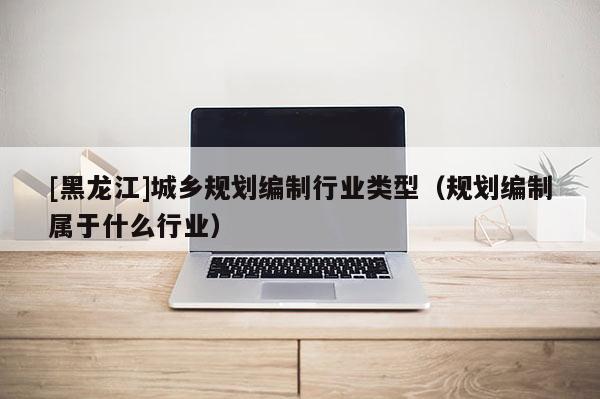 [黑龙江]城乡规划编制行业类型（规划编制属于什么行业）