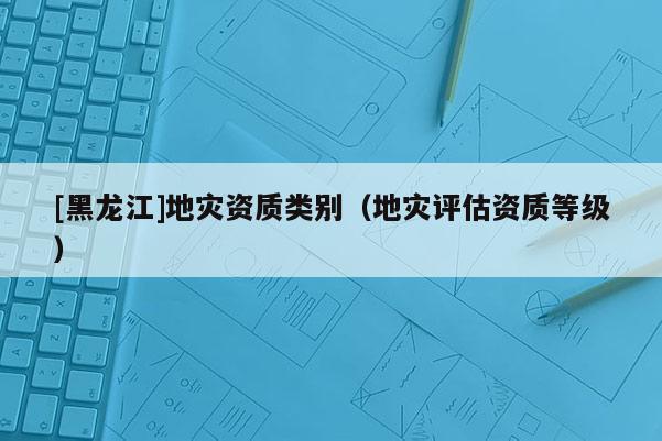 [黑龙江]地灾资质类别（地灾评估资质等级）