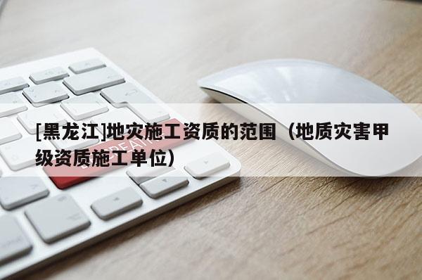 [黑龙江]地灾施工资质的范围（地质灾害甲级资质施工单位）