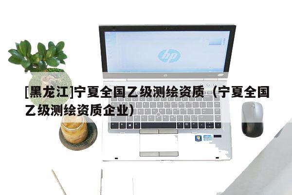 [黑龙江]宁夏全国乙级测绘资质（宁夏全国乙级测绘资质企业）