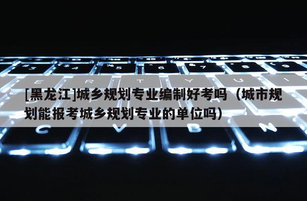 [黑龙江]城乡规划专业编制好考吗（城市规划能报考城乡规划专业的单位吗）