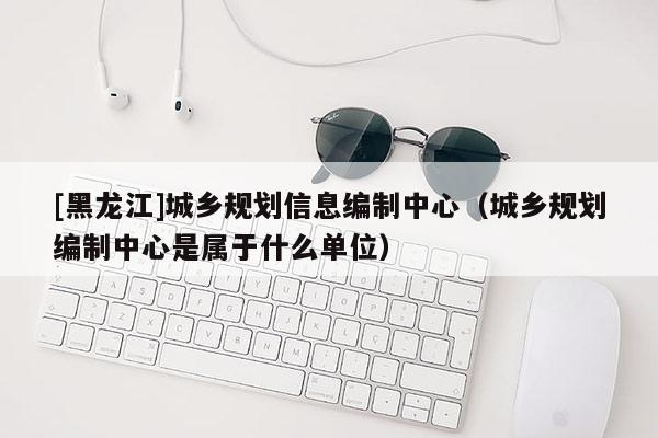 [黑龙江]城乡规划信息编制中心（城乡规划编制中心是属于什么单位）