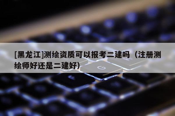 [黑龙江]测绘资质可以报考二建吗（注册测绘师好还是二建好）
