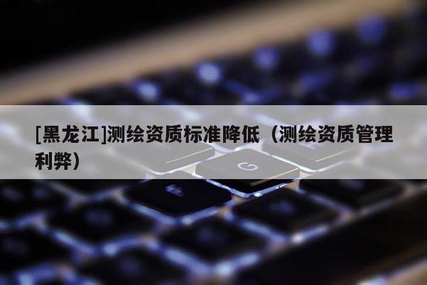 [黑龙江]测绘资质标准降低（测绘资质管理利弊）