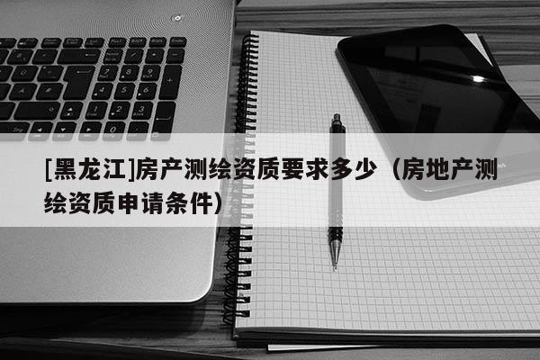 [黑龙江]房产测绘资质要求多少（房地产测绘资质申请条件）