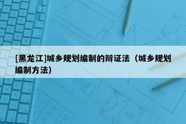 [黑龙江]城乡规划编制的辩证法（城乡规划编制方法）