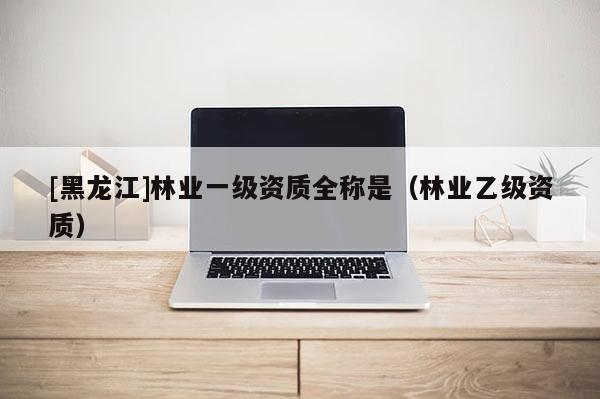 [黑龙江]林业一级资质全称是（林业乙级资质）