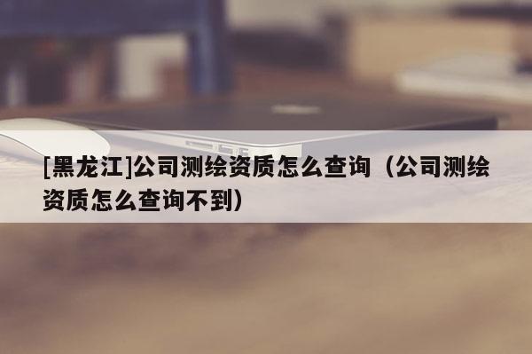 [黑龙江]公司测绘资质怎么查询（公司测绘资质怎么查询不到）