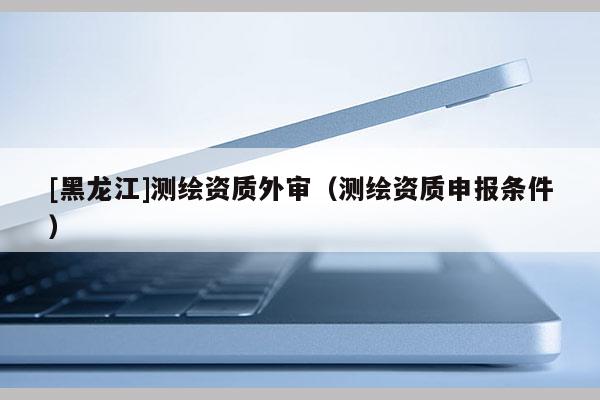 [黑龙江]测绘资质外审（测绘资质申报条件）