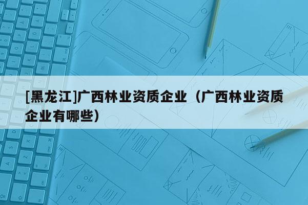 [黑龙江]广西林业资质企业（广西林业资质企业有哪些）