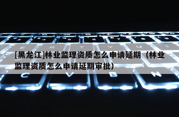 [黑龙江]林业监理资质怎么申请延期（林业监理资质怎么申请延期审批）