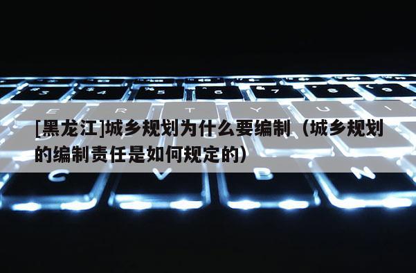 [黑龙江]城乡规划为什么要编制（城乡规划的编制责任是如何规定的）