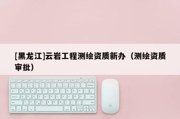 [黑龙江]云岩工程测绘资质新办（测绘资质审批）