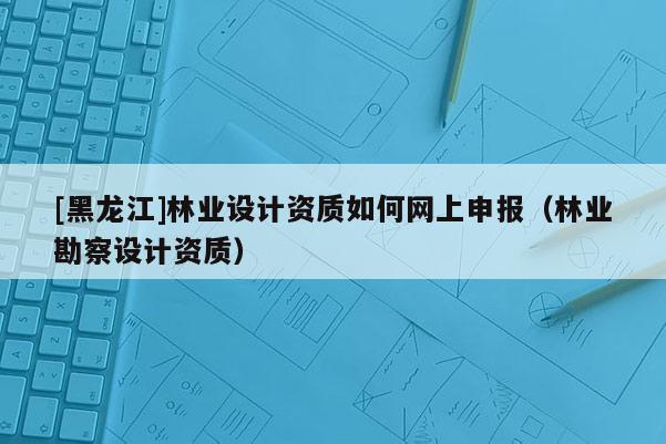 [黑龙江]林业设计资质如何网上申报（林业勘察设计资质）