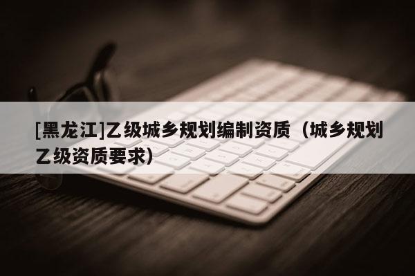 [黑龙江]乙级城乡规划编制资质（城乡规划乙级资质要求）