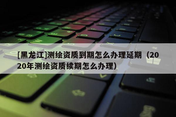 [黑龙江]测绘资质到期怎么办理延期（2020年测绘资质续期怎么办理）