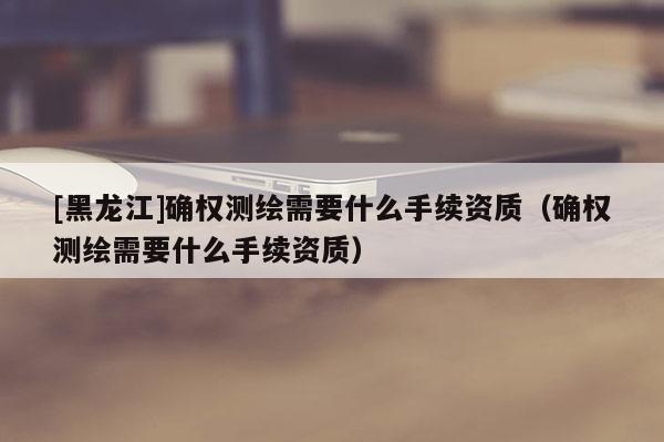 [黑龙江]确权测绘需要什么手续资质（确权测绘需要什么手续资质）