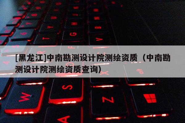 [黑龙江]中南勘测设计院测绘资质（中南勘测设计院测绘资质查询）