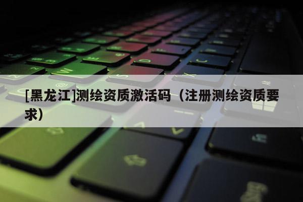[黑龙江]测绘资质激活码（注册测绘资质要求）