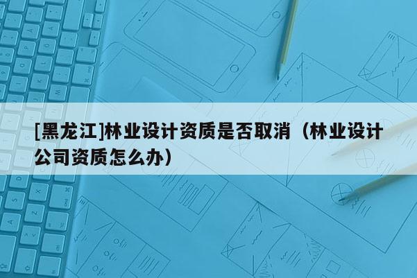[黑龙江]林业设计资质是否取消（林业设计公司资质怎么办）
