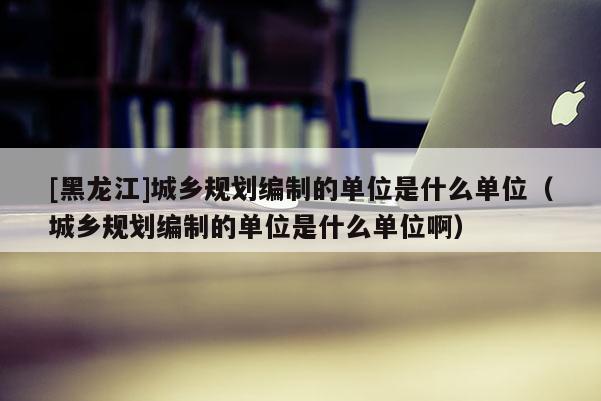 [黑龙江]城乡规划编制的单位是什么单位（城乡规划编制的单位是什么单位啊）