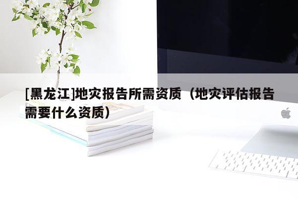 [黑龙江]地灾报告所需资质（地灾评估报告需要什么资质）