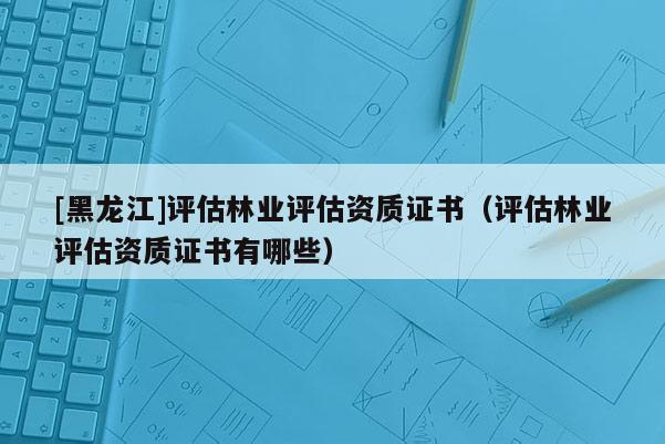 [黑龙江]评估林业评估资质证书（评估林业评估资质证书有哪些）