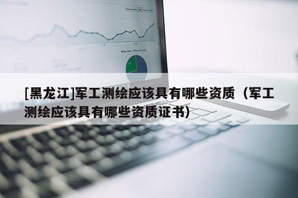 [黑龙江]军工测绘应该具有哪些资质（军工测绘应该具有哪些资质证书）