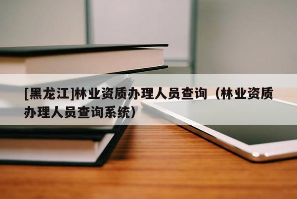 [黑龙江]林业资质办理人员查询（林业资质办理人员查询系统）