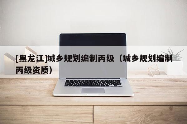 [黑龙江]城乡规划编制丙级（城乡规划编制丙级资质）