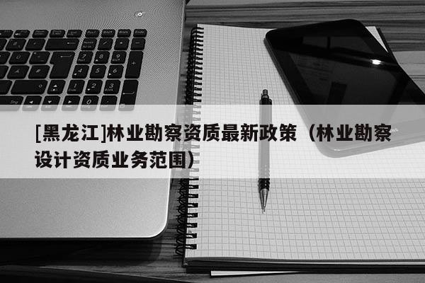 [黑龙江]林业勘察资质最新政策（林业勘察设计资质业务范围）