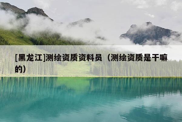 [黑龙江]测绘资质资料员（测绘资质是干嘛的）