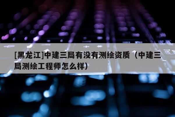 [黑龙江]中建三局有没有测绘资质（中建三局测绘工程师怎么样）