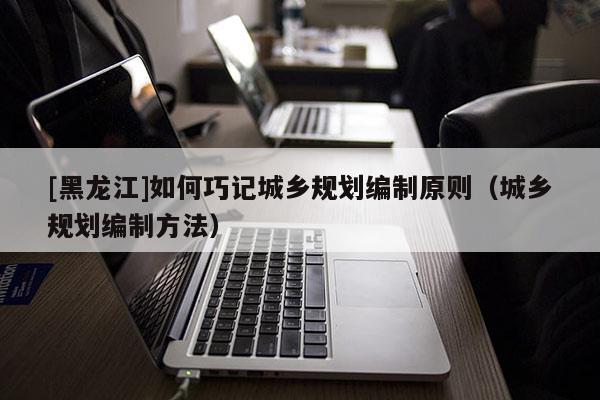 [黑龙江]如何巧记城乡规划编制原则（城乡规划编制方法）