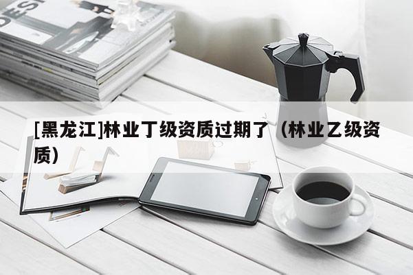 [黑龙江]林业丁级资质过期了（林业乙级资质）