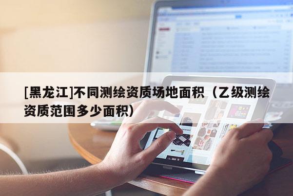 [黑龙江]不同测绘资质场地面积（乙级测绘资质范围多少面积）