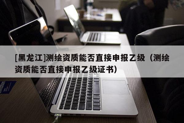 [黑龙江]测绘资质能否直接申报乙级（测绘资质能否直接申报乙级证书）