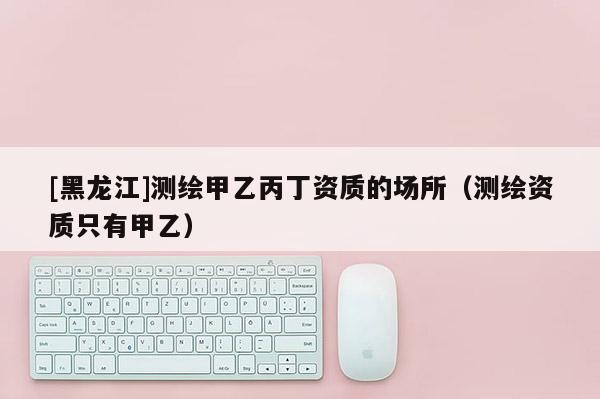 [黑龙江]测绘甲乙丙丁资质的场所（测绘资质只有甲乙）
